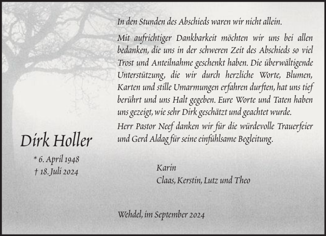 <p>Dirk Holler<br />* 6. April 1948<br />† 18. Juli 2024</p><p>In den Stunden des Abschieds waren wir nicht allein.<br />Mit aufrichtiger Dankbarkeit möchten wir uns bei allen<br />bedanken, die uns in der schweren Zeit des Abschieds so viel<br />Trost und Anteilnahme geschenkt haben. Die überwältigende<br />Unterstützung, die wir durch herzliche Worte, Blumen,<br />Karten und stille Umarmungen erfahren durften, hat uns tief<br />berührt und uns Halt gegeben. Eure Worte und Taten haben<br />uns gezeigt, wie sehr Dirk geschätzt und geachtet wurde.<br />Herr Pastor Neef danken wir für die würdevolle Trauerfeier<br />und Gerd Aldag für seine einfühlsame Begleitung.<br />Karin<br />Claas, Kerstin, Lutz und Theo<br />Wehdel, im September 2024</p>