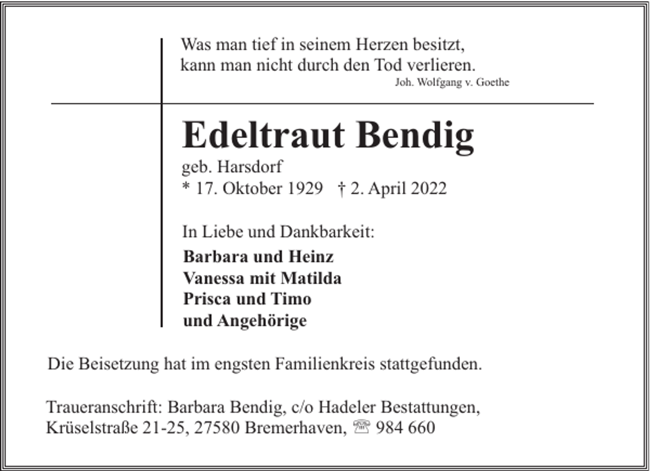 <p>Was man tief in seinem Herzen besitzt,<br />kann man nicht durch den Tod verlieren.</p><p>Joh. Wolfgang v. Goethe</p><p>Edeltraut Bendig</p><p>geb. Harsdorf<br />* 17. Oktober 1929 † 2. April 2022<br />In Liebe und Dankbarkeit:<br />Barbara und Heinz<br />Vanessa mit Matilda<br />Prisca und Timo<br />und Angehörige</p><p>Die Beisetzung hat im engsten Familienkreis stattgefunden.<br />Traueranschrift: Barbara Bendig, c/o Hadeler Bestattungen,<br />Krüselstraße 21-25, 27580 Bremerhaven, ' 984 660</p>