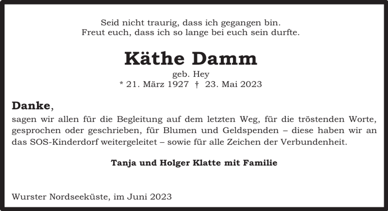<p>Seid nicht traurig, dass ich gegangen bin.<br />Freut euch, dass ich so lange bei euch sein durfte.</p><p>Käthe Damm</p><p>geb. Hey<br />* 21. März 1927 † 23. Mai 2023</p><p>Danke,<br />sagen wir allen für die Begleitung auf dem letzten Weg, für die tröstenden Worte,<br />gesprochen oder geschrieben, für Blumen und Geldspenden – diese haben wir an<br />das SOS-Kinderdorf weitergeleitet – sowie für alle Zeichen der Verbundenheit.<br />Tanja und Holger Klatte mit Familie</p><p>Wurster Nordseeküste, im Juni 2023</p>