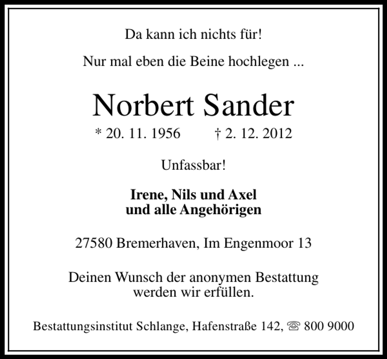 <p>Da kann ich nichts für!<br />Nur mal eben die Beine hochlegen ...</p><p>Norbert Sander<br />* 20. 11. 1956</p><p>† 2. 12. 2012</p><p>Unfassbar!<br />Irene, Nils und Axel<br />und alle Angehörigen<br />27580 Bremerhaven, Im Engenmoor 13<br />Deinen Wunsch der anonymen Bestattung<br />werden wir erfüllen.<br />Bestattungsinstitut Schlange, Hafenstraße 142, s 800 9000</p>