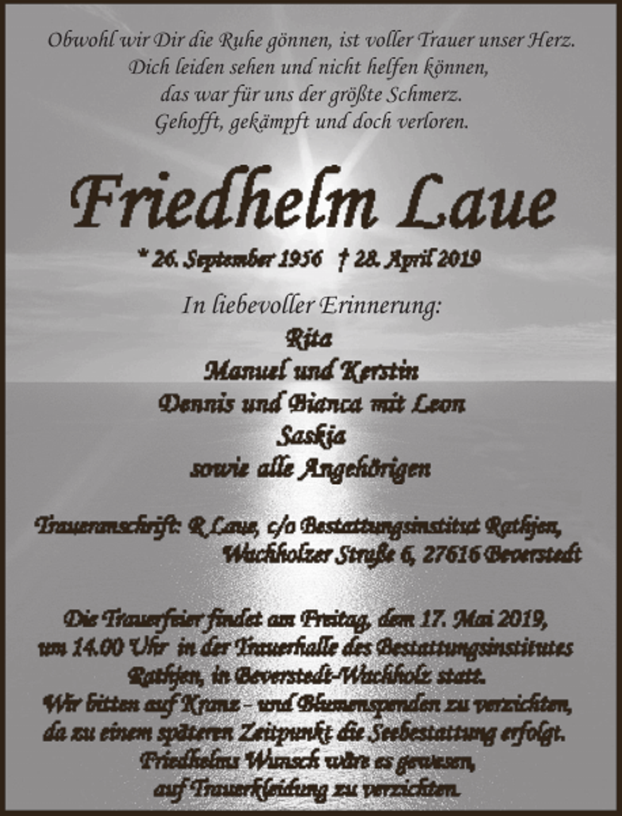 <p>Obwohl wir Dir die Ruhe gönnen, ist voller Trauer unser Herz.<br />Dich leiden sehen und nicht helfen können,<br />das war für uns der größte Schmerz.<br />Gehofft, gekämpft und doch verloren.</p><p>In liebevoller Erinnerung:</p>
