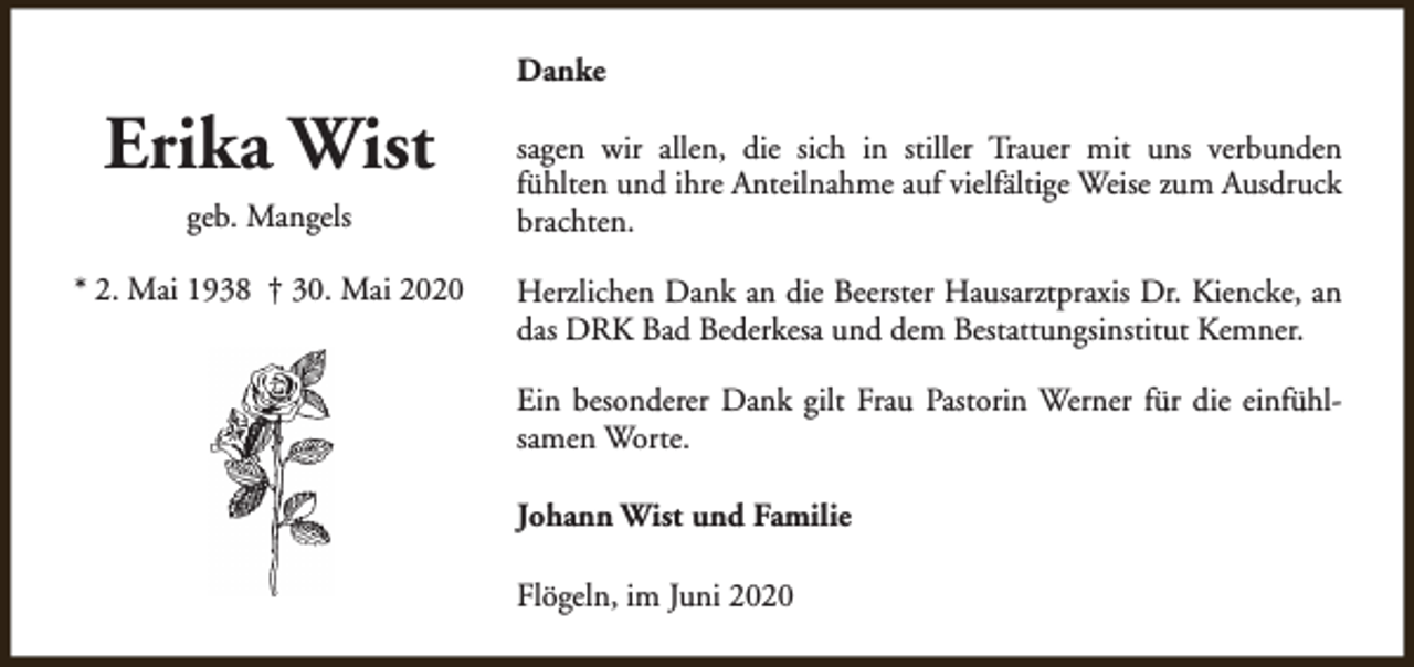 <p>Danke</p><p>Erika Wist<br />geb. Mangels<br />* 2. Mai 1938 † 30. Mai 2020</p><p>sagen wir allen, die sich in stiller Trauer mit uns verbunden<br />fühlten und ihre Anteilnahme auf vielfältige Weise zum Ausdruck<br />brachten.<br />Herzlichen Dank an die Beerster Hausarztpraxis Dr. Kiencke, an<br />das DRK Bad Bederkesa und dem Bestattungsinstitut Kemner.<br />Ein besonderer Dank gilt Frau Pastorin Werner für die einfühlsamen Worte.<br />Johann Wist und Familie<br />Flögeln, im Juni 2020</p>