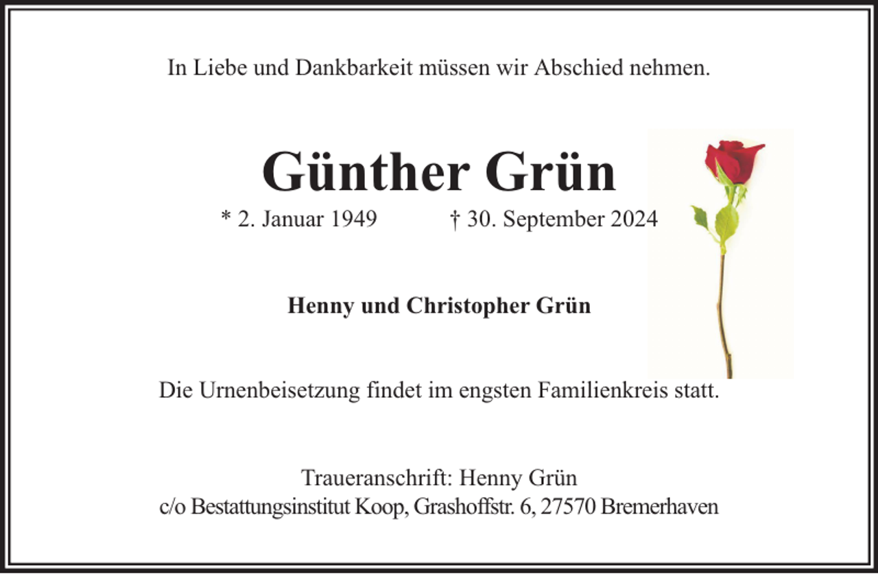 <p>In Liebe und Dankbarkeit müssen wir Abschied nehmen.</p><p>Günther Grün</p><p>* 2. Januar 1949</p><p>† 30. September 2024</p><p>Henny und Christopher Grün<br />Die Urnenbeisetzung findet im engsten Familienkreis statt.<br />Traueranschrift: Henny Grün<br />c/o Bestattungsinstitut Koop, Grashoffstr. 6, 27570 Bremerhaven</p>