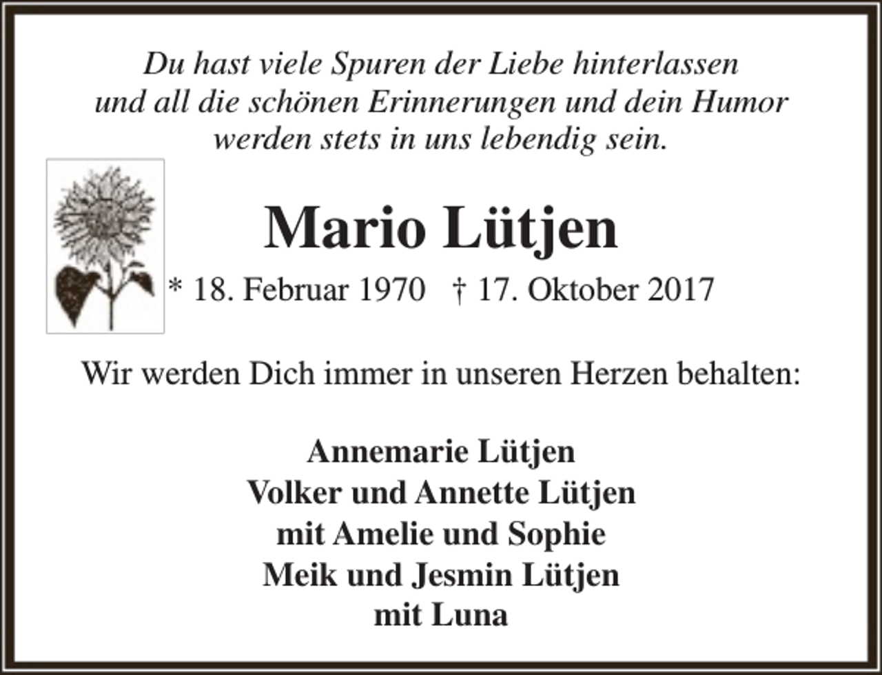 <p>Du hast viele Spuren der Liebe hinterlassen<br />und all die schönen Erinnerungen und dein Humor<br />werden stets in uns lebendig sein.</p><p>Mario Lütjen</p><p>* 18. Februar 1970 † 17. Oktober 2017<br />Wir werden Dich immer in unseren Herzen behalten:<br />Annemarie Lütjen<br />Volker und Annette Lütjen<br />mit Amelie und Sophie<br />Meik und Jesmin Lütjen<br />mit Luna</p>