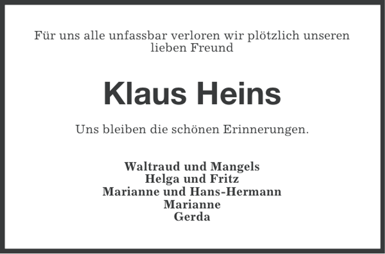 <p>Für uns alle unfassbar verloren wir plötzlich unseren<br />lieben Freund</p><p>Klaus Heins<br />Uns bleiben die schönen Erinnerungen.<br />Waltraud und Mangels<br />Helga und Fritz<br />Marianne und Hans-Hermann<br />Marianne<br />Gerda</p>