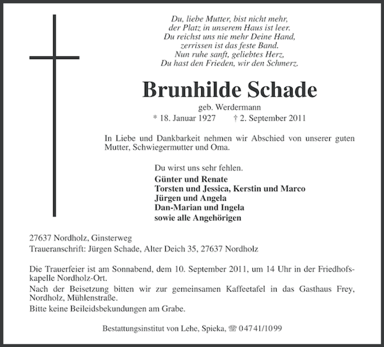 <p>Du, liebe Mutter, bist nicht mehr,<br />der Platz in unserem Haus ist leer.<br />Du reichst uns nie mehr Deine Hand,<br />zerrissen ist das feste Band.<br />Nun ruhe sanft, geliebtes Herz,<br />Du hast den Frieden, wir den Schmerz.</p><p>Brunhilde Schade<br />geb. Werdermann<br />* 18. Januar 1927<br />† 2. September 2011<br />In Liebe und Dankbarkeit nehmen wir Abschied von unserer guten<br />Mutter, Schwiegermutter und Oma.<br />Du wirst uns sehr fehlen.<br />Günter und Renate<br />Torsten und Jessica, Kerstin und Marco<br />Jürgen und Angela<br />Dan-Marian und Ingela<br />sowie alle Angehörigen<br />27637 Nordholz, Ginsterweg<br />Traueranschrift: Jürgen Schade, Alter Deich 35, 27637 Nordholz<br />Die Trauerfeier ist am Sonnabend, dem 10. September 2011, um 14 Uhr in der Friedhofskapelle Nordholz-Ort.<br />Nach der Beisetzung bitten wir zur gemeinsamen Kaffeetafel in das Gasthaus Frey,<br />Nordholz, Mühlenstraße.<br />Bitte keine Beileidsbekundungen am Grabe.<br />Bestattungsinstitut von Lehe, Spieka, 0 47 41/10 99</p>