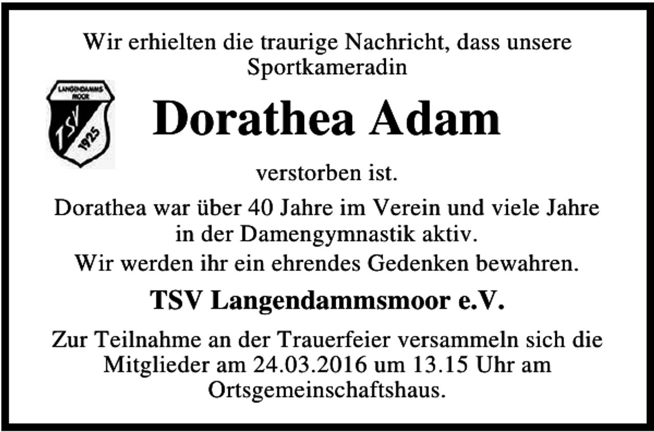 <p>Wir erhielten die traurige Nachricht, dass unsere<br />Sportkameradin</p><p>Dorathea Adam<br />verstorben ist.<br />Dorathea war über 40 Jahre im Verein und viele Jahre<br />in der Damengymnastik aktiv.<br />Wir werden ihr ein ehrendes Gedenken bewahren.</p><p>TSV Langendammsmoor e.V.<br />Zur Teilnahme an der Trauerfeier versammeln sich die<br />Mitglieder am 24.03.2016 um 13.15 Uhr am<br />Ortsgemeinschaftshaus.</p>