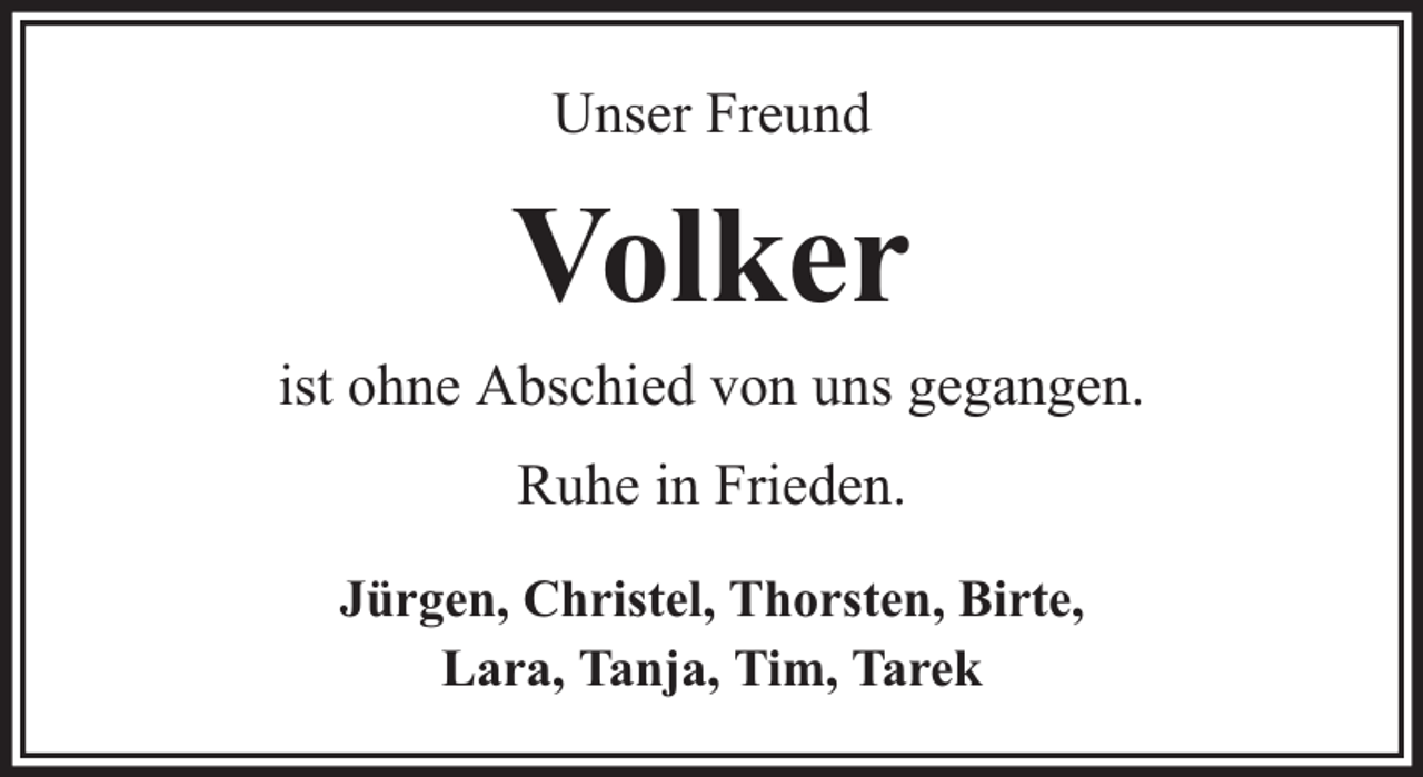 <p>Unser Freund</p><p>Volker<br />ist ohne Abschied von uns gegangen.<br />Ruhe in Frieden.<br />Jürgen, Christel, Thorsten, Birte,<br />Lara, Tanja, Tim, Tarek</p>