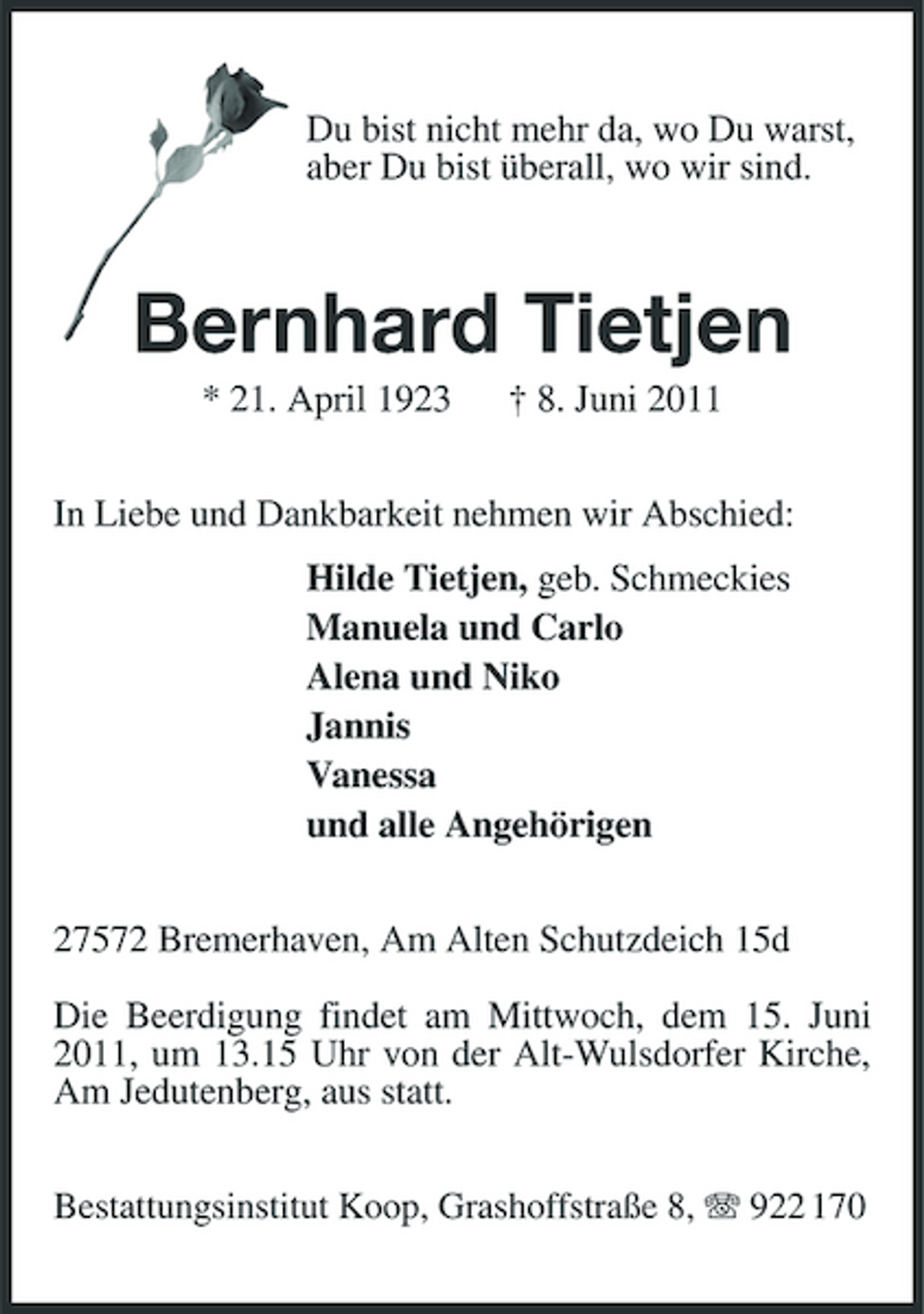 <p>Du bist nicht mehr da, wo Du warst, aber Du bist überall, wo wir sind.</p><p>Bernhard Tietjen<br />* 21. April 1923 † 8. Juni 2011 In Liebe und Dankbarkeit nehmen wir Abschied: Hilde Tietjen, geb. Schmeckies Manuela und Carlo Alena und Niko Jannis Vanessa und alle Angehörigen 27572 Bremerhaven, Am Alten Schutzdeich 15d Die Beerdigung findet am Mittwoch, dem 15. Juni 2011, um 13.15 Uhr von der Alt-Wulsdorfer Kirche, Am Jedutenberg, aus statt.<br />Bestattungsinstitut Koop, Grashoffstraße 8, 922 170</p>