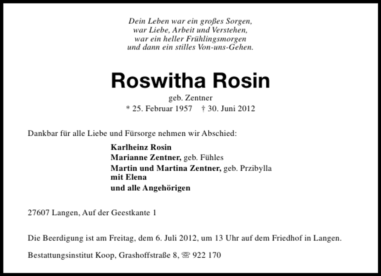 <p>Dein Leben war ein großes Sorgen,<br />war Liebe, Arbeit und Verstehen,<br />war ein heller Frühlingsmorgen<br />und dann ein stilles Von-uns-Gehen.</p><p>Roswitha Rosin<br />geb. Zentner<br />* 25. Februar 1957 † 30. Juni 2012</p><p>Dankbar für alle Liebe und Fürsorge nehmen wir Abschied:<br />Karlheinz Rosin<br />Marianne Zentner, geb. Fühles<br />Martin und Martina Zentner, geb. Przibylla<br />mit Elena<br />und alle Angehörigen<br />27607 Langen, Auf der Geestkante 1<br />Die Beerdigung ist am Freitag, dem 6. Juli 2012, um 13 Uhr auf dem Friedhof in Langen.<br />Bestattungsinstitut Koop, Grashoffstraße 8, s 922 170</p>