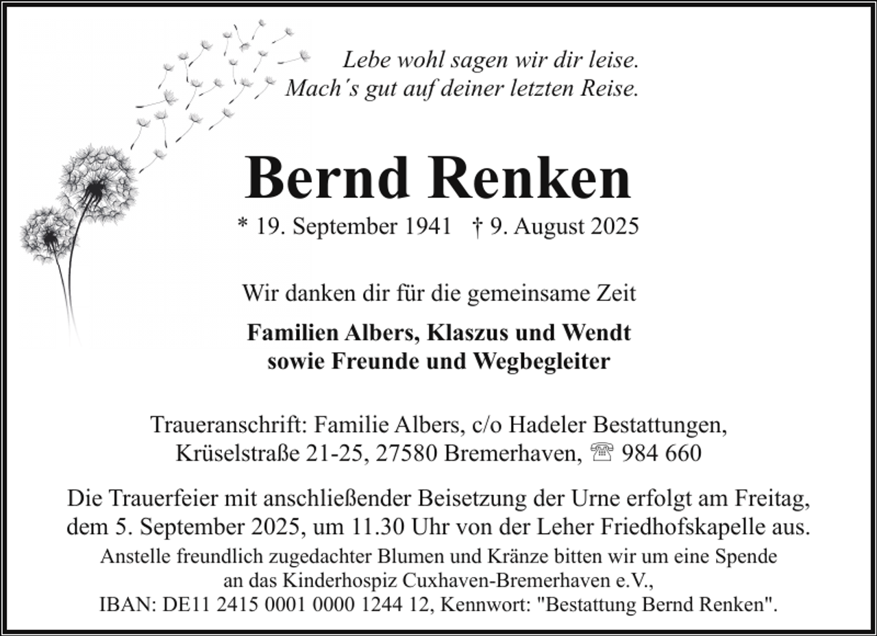<p>Lebe wohl sagen wir dir leise.<br />Mach´s gut auf deiner letzten Reise.</p><p>Bernd Renken</p><p>* 19. September 1941 † 9. August 2025<br />Wir danken dir für die gemeinsame Zeit<br />Familien Albers, Klaszus und Wendt<br />sowie Freunde und Wegbegleiter<br />Traueranschrift: Familie Albers, c/o Hadeler Bestattungen,<br />Krüselstraße 21-25, 27580 Bremerhaven, ' 984 660<br />Die Trauerfeier mit anschließender Beisetzung der Urne erfolgt am Freitag,<br />dem 5. September 2025, um 11.30 Uhr von der Leher Friedhofskapelle aus.<br />Anstelle freundlich zugedachter Blumen und Kränze bitten wir um eine Spende<br />an das Kinderhospiz Cuxhaven-Bremerhaven e.V.,<br />IBAN: DE11 2415 0001 0000 1244 12, Kennwort: "Bestattung Bernd Renken".</p>