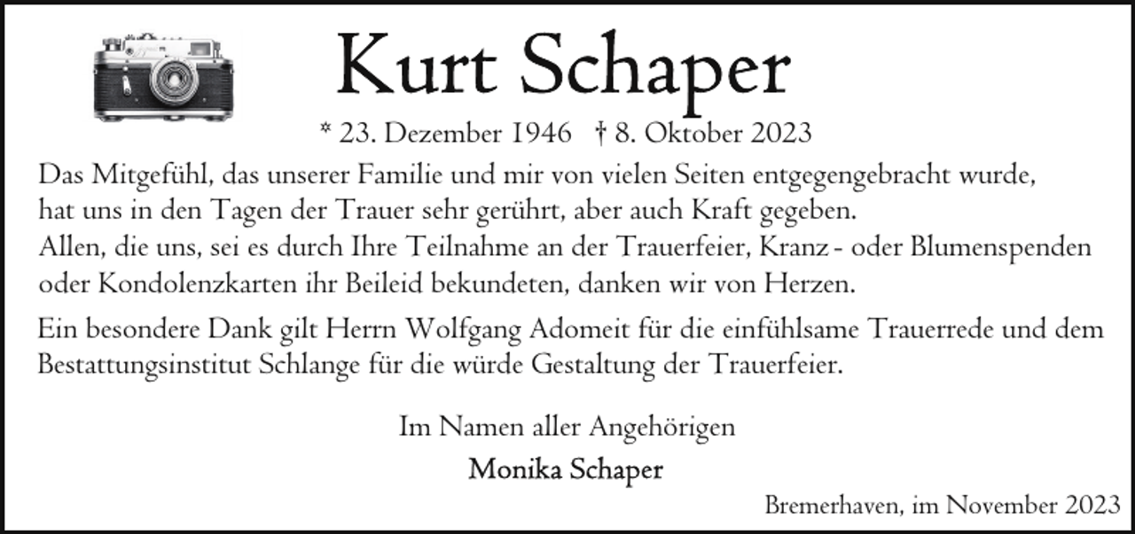 <p>* 23. Dezember 1946 † 8. Oktober 2023<br />Das Mitgefühl, das unserer Familie und mir von vielen Seiten entgegengebracht wurde,<br />hat uns in den Tagen der Trauer sehr gerührt, aber auch Kraft gegeben.<br />Allen, die uns, sei es durch Ihre Teilnahme an der Trauerfeier, Kranz - oder Blumenspenden<br />oder Kondolenzkarten ihr Beileid bekundeten, danken wir von Herzen.<br />Ein besondere Dank gilt Herrn Wolfgang Adomeit für die einfühlsame Trauerrede und dem<br />Bestattungsinstitut Schlange für die würde Gestaltung der Trauerfeier.<br />Im Namen aller Angehörigen<br />Bremerhaven, im November 2023</p>