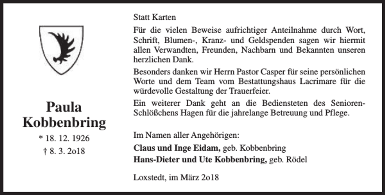 <p>Paula<br />Kobbenbring<br />* 18. 12. 1926<br />† 8. 3. 2o18</p><p>Statt Karten<br />Für die vielen Beweise aufrichtiger Anteilnahme durch Wort,<br />Schrift, Blumen-, Kranz- und Geldspenden sagen wir hiermit<br />allen Verwandten, Freunden, Nachbarn und Bekannten unseren<br />herzlichen Dank.<br />Besonders danken wir Herrn Pastor Casper für seine persönlichen<br />Worte und dem Team vom Bestattungshaus Lacrimare für die<br />würdevolle Gestaltung der Trauerfeier.<br />Ein weiterer Dank geht an die Bediensteten des SeniorenSchlößchens Hagen für die jahrelange Betreuung und Pflege.<br />Im Namen aller Angehörigen:<br />Claus und Inge Eidam, geb. Kobbenbring<br />Hans-Dieter und Ute Kobbenbring, geb. Rödel<br />Loxstedt, im März 2o18</p>