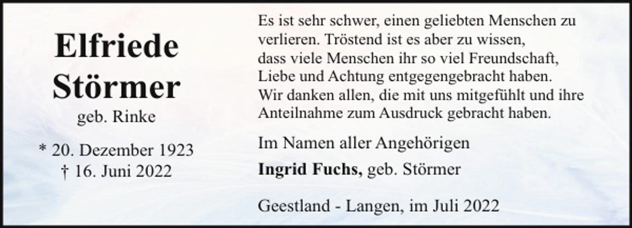 <p>Elfriede<br />Störmer<br />geb. Rinke</p><p>* 20. Dezember 1923<br />† 16. Juni 2022</p><p>Es ist sehr schwer, einen geliebten Menschen zu<br />verlieren. Tröstend ist es aber zu wissen,<br />dass viele Menschen ihr so viel Freundschaft,<br />Liebe und Achtung entgegengebracht haben.<br />Wir danken allen, die mit uns mitgefühlt und ihre<br />Anteilnahme zum Ausdruck gebracht haben.</p><p>Im Namen aller Angehörigen<br />Ingrid Fuchs, geb. Störmer<br />Geestland - Langen, im Juli 2022</p>