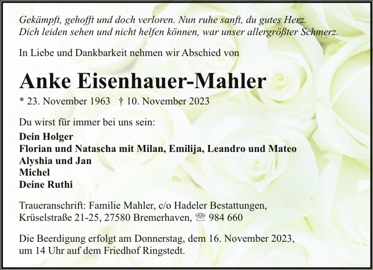 <p>Gekämpft, gehofft und doch verloren. Nun ruhe sanft, du gutes Herz.<br />Dich leiden sehen und nicht helfen können, war unser allergrößter Schmerz.<br />In Liebe und Dankbarkeit nehmen wir Abschied von</p><p>Anke Eisenhauer-Mahler<br />* 23. November 1963 † 10. November 2023</p><p>Du wirst für immer bei uns sein:<br />Dein Holger<br />Florian und Natascha mit Milan, Emilija, Leandro und Mateo<br />Alyshia und Jan<br />Michel<br />Deine Ruthi<br />Traueranschrift: Familie Mahler, c/o Hadeler Bestattungen,<br />Krüselstraße 21-25, 27580 Bremerhaven, ' 984 660<br />Die Beerdigung erfolgt am Donnerstag, dem 16. November 2023,<br />um 14 Uhr auf dem Friedhof Ringstedt.</p>