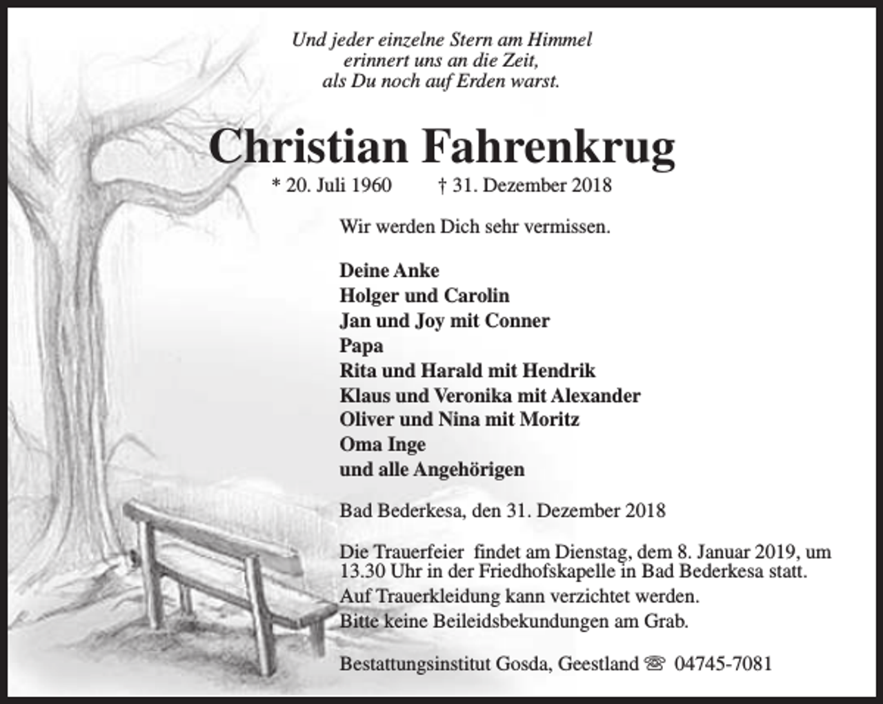 <p>Und jeder einzelne Stern am Himmel<br />erinnert uns an die Zeit,<br />als Du noch auf Erden warst.</p><p>Christian Fahrenkrug<br />* 20. Juli 1960</p><p>† 31. Dezember 2018</p><p>Wir werden Dich sehr vermissen.<br />Deine Anke<br />Holger und Carolin<br />Jan und Joy mit Conner<br />Papa<br />Rita und Harald mit Hendrik<br />Klaus und Veronika mit Alexander<br />Oliver und Nina mit Moritz<br />Oma Inge<br />und alle Angehörigen<br />Bad Bederkesa, den 31. Dezember 2018<br />Die Trauerfeier findet am Dienstag, dem 8. Januar 2019, um<br />13.30 Uhr in der Friedhofskapelle in Bad Bederkesa statt.<br />Auf Trauerkleidung kann verzichtet werden.<br />Bitte keine Beileidsbekundungen am Grab.<br />Bestattungsinstitut Gosda, Geestland s 04745-7081</p>