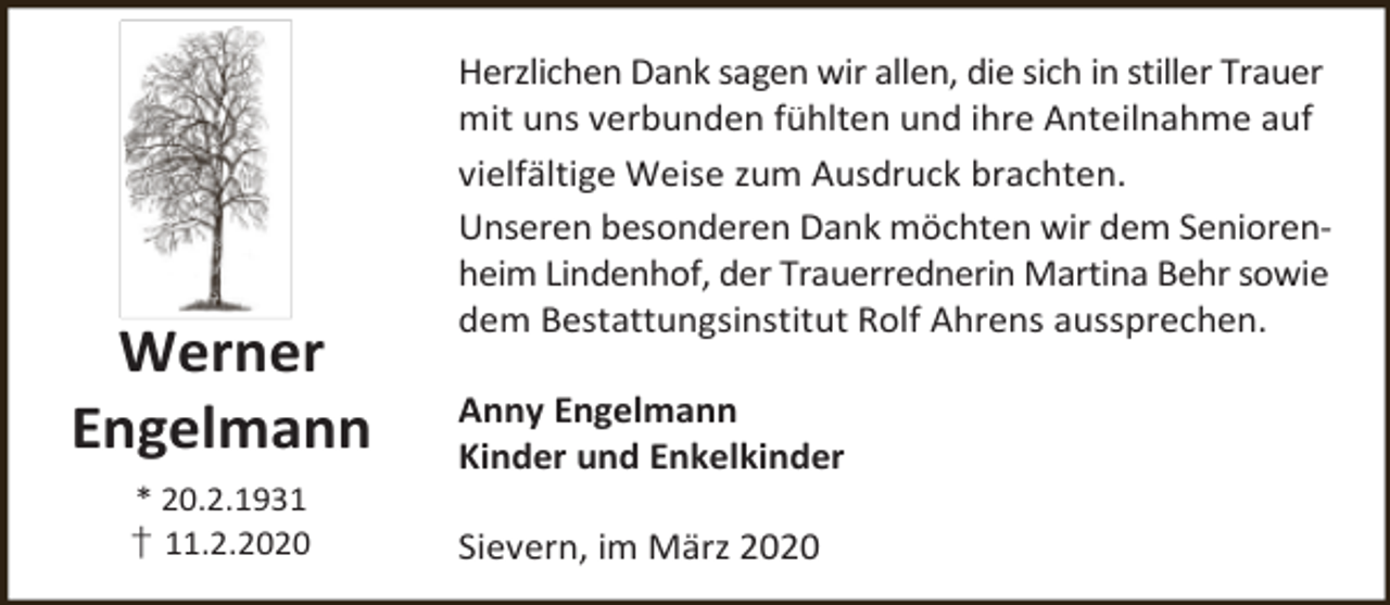 <p>Werner<br />Engelmann<br />* 20.2.1931<br />† 11.2.2020</p><p>Herzlichen Dank sagen wir allen, die sich in stiller Trauer<br />mit uns verbunden fühlten und ihre Anteilnahme auf<br />vielfältige Weise zum Ausdruck brachten.<br />Unseren besonderen Dank möchten wir dem Seniorenheim Lindenhof, der Trauerrednerin Martina Behr sowie<br />dem Bestattungsinstitut Rolf Ahrens aussprechen.<br />Anny Engelmann<br />Kinder und Enkelkinder<br />Sievern, im März 2020</p>