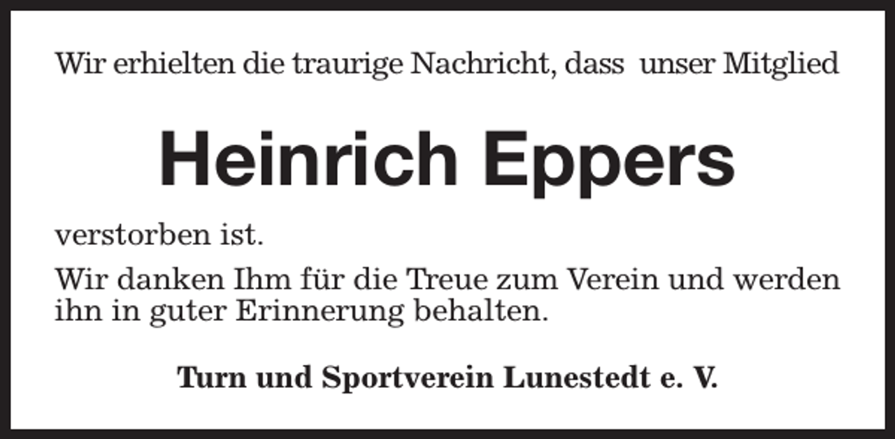 <p>Wir erhielten die traurige Nachricht, dass unser Mitglied</p><p>Heinrich Eppers<br />verstorben ist.<br />Wir danken Ihm für die Treue zum Verein und werden<br />ihn in guter Erinnerung behalten.<br />Turn und Sportverein Lunestedt e. V.</p>