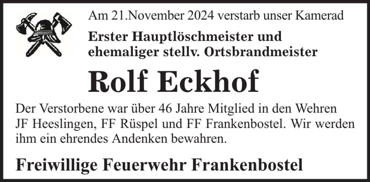 <p>Am 21.November 2024 verstarb unser Kamerad<br />Erster Hauptlöschmeister und<br />ehemaliger stellv. Ortsbrandmeister</p>
<p>Rolf Eckhof<br />Der Verstorbene war über 46 Jahre Mitglied in den Wehren<br />JF Heeslingen, FF Rüspel und FF Frankenbostel. Wir werden<br />ihm ein ehrendes Andenken bewahren.</p>
<p>Freiwillige Feuerwehr Frankenbostel</p>