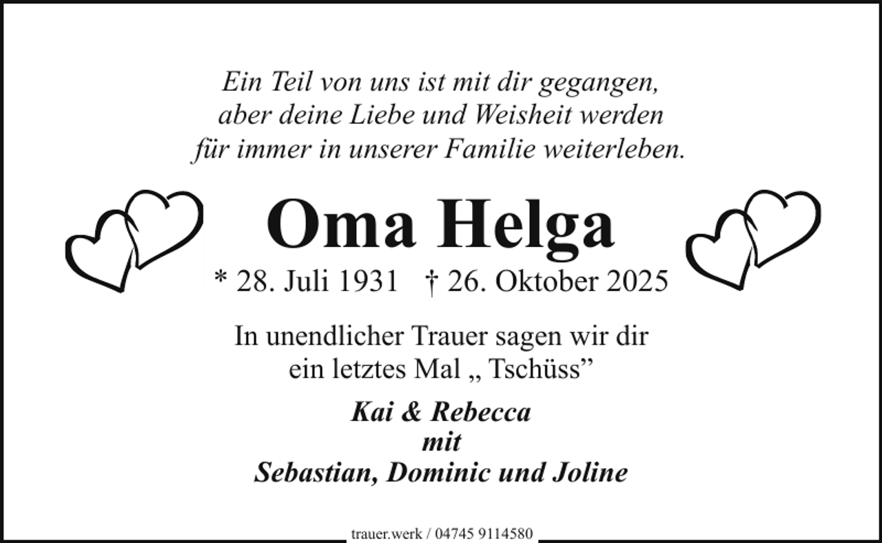 <p>Ein Teil von uns ist mit dir gegangen,<br />aber deine Liebe und Weisheit werden<br />für immer in unserer Familie weiterleben.</p><p>Oma Helga</p><p>* 28. Juli 1931 † 26. Oktober 2025<br />In unendlicher Trauer sagen wir dir<br />ein letztes Mal „ Tschüss”<br />Kai &amp; Rebecca<br />mit<br />Sebastian, Dominic und Joline<br />trauer.werk / 04745 9114580</p>