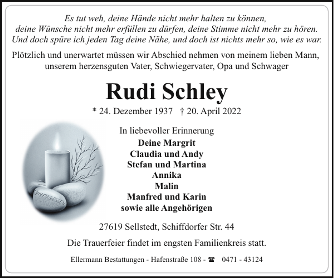 <p>Es tut weh, deine Hände nicht mehr halten zu können,<br />deine Wünsche nicht mehr erfüllen zu dürfen, deine Stimme nicht mehr zu hören.<br />Und doch spüre ich jeden Tag deine Nähe, und doch ist nichts mehr so, wie es war.<br />Plötzlich und unerwartet müssen wir Abschied nehmen von meinem lieben Mann,<br />unserem herzensguten Vater, Schwiegervater, Opa und Schwager</p><p>Rudi Schley</p><p>* 24. Dezember 1937 † 20. April 2022<br />In liebevoller Erinnerung<br />Deine Margrit<br />Claudia und Andy<br />Stefan und Martina<br />Annika<br />Malin<br />Manfred und Karin<br />sowie alle Angehörigen<br />27619 Sellstedt, Schiffdorfer Str. 44<br />Die Trauerfeier findet im engsten Familienkreis statt.<br />Ellermann Bestattungen - Hafenstraße 108 - ( 0471 - 43124</p>