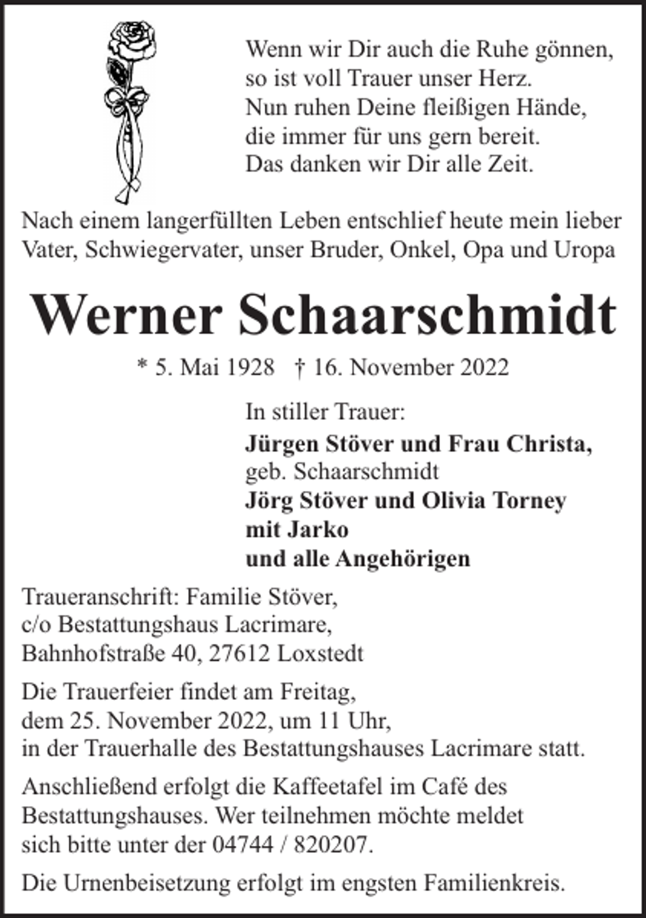 <p>Wenn wir Dir auch die Ruhe gönnen,<br />so ist voll Trauer unser Herz.<br />Nun ruhen Deine fleißigen Hände,<br />die immer für uns gern bereit.<br />Das danken wir Dir alle Zeit.<br />Nach einem langerfüllten Leben entschlief heute mein lieber<br />Vater, Schwiegervater, unser Bruder, Onkel, Opa und Uropa</p><p>Werner Schaarschmidt<br />* 5. Mai 1928 † 16. November 2022</p><p>In stiller Trauer:<br />Jürgen Stöver und Frau Christa,<br />geb. Schaarschmidt<br />Jörg Stöver und Olivia Torney<br />mit Jarko<br />und alle Angehörigen<br />Traueranschrift: Familie Stöver,<br />c/o Bestattungshaus Lacrimare,<br />Bahnhofstraße 40, 27612 Loxstedt<br />Die Trauerfeier findet am Freitag,<br />dem 25. November 2022, um 11 Uhr,<br />in der Trauerhalle des Bestattungshauses Lacrimare statt.<br />Anschließend erfolgt die Kaffeetafel im Café des<br />Bestattungshauses. Wer teilnehmen möchte meldet<br />sich bitte unter der 04744 / 820207.<br />Die Urnenbeisetzung erfolgt im engsten Familienkreis.</p>