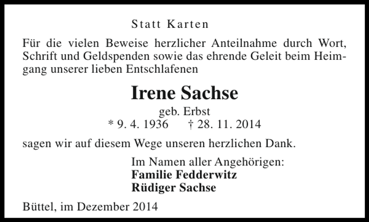 <p>Statt Karten<br />Für die vielen Beweise herzlicher Anteilnahme durch Wort,<br />Schrift und Geldspenden sowie das ehrende Geleit beim Heimgang unserer lieben Entschlafenen</p><p>Irene Sachse</p><p>geb. Erbst<br />* 9. 4. 1936<br />† 28. 11. 2014<br />sagen wir auf diesem Wege unseren herzlichen Dank.<br />Im Namen aller Angehörigen:<br />Familie Fedderwitz<br />Rüdiger Sachse<br />Büttel, im Dezember 2014</p>