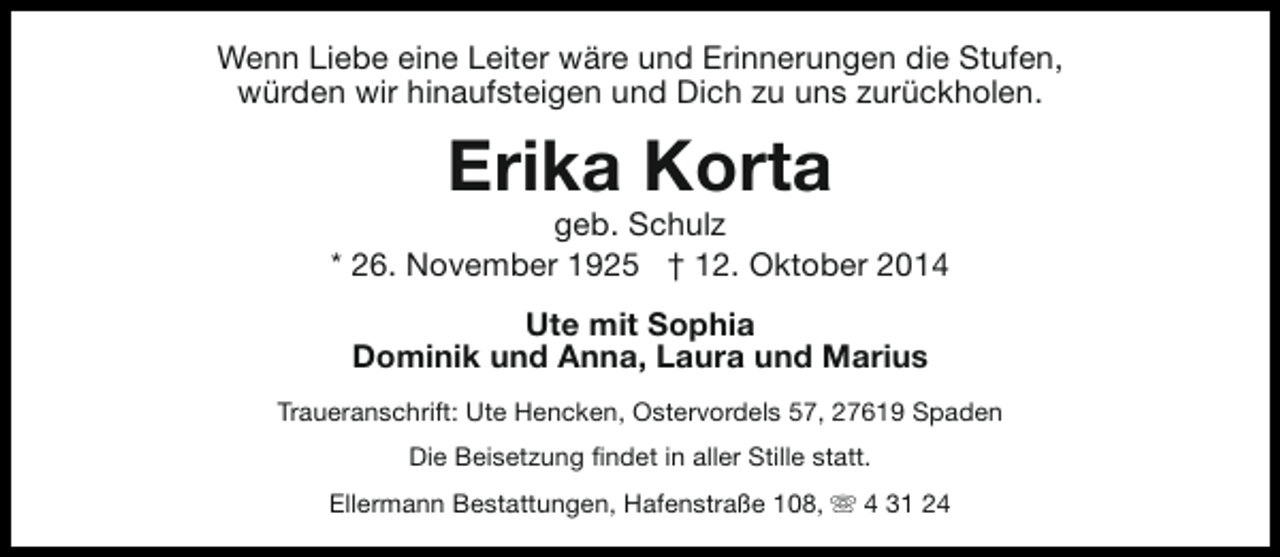<p>Wenn Liebe eine Leiter wäre und Erinnerungen die Stufen,<br />würden wir hinaufsteigen und Dich zu uns zurückholen.</p><p>Erika Korta</p><p>geb. Schulz<br />* 26. November 1925 † 12. Oktober 2014<br />Ute mit Sophia<br />Dominik und Anna, Laura und Marius<br />Traueranschrift: Ute Hencken, Ostervordels 57, 27619 Spaden<br />Die Beisetzung findet in aller Stille statt.<br />Ellermann Bestattungen, Hafenstraße 108, s 4 31 24</p>