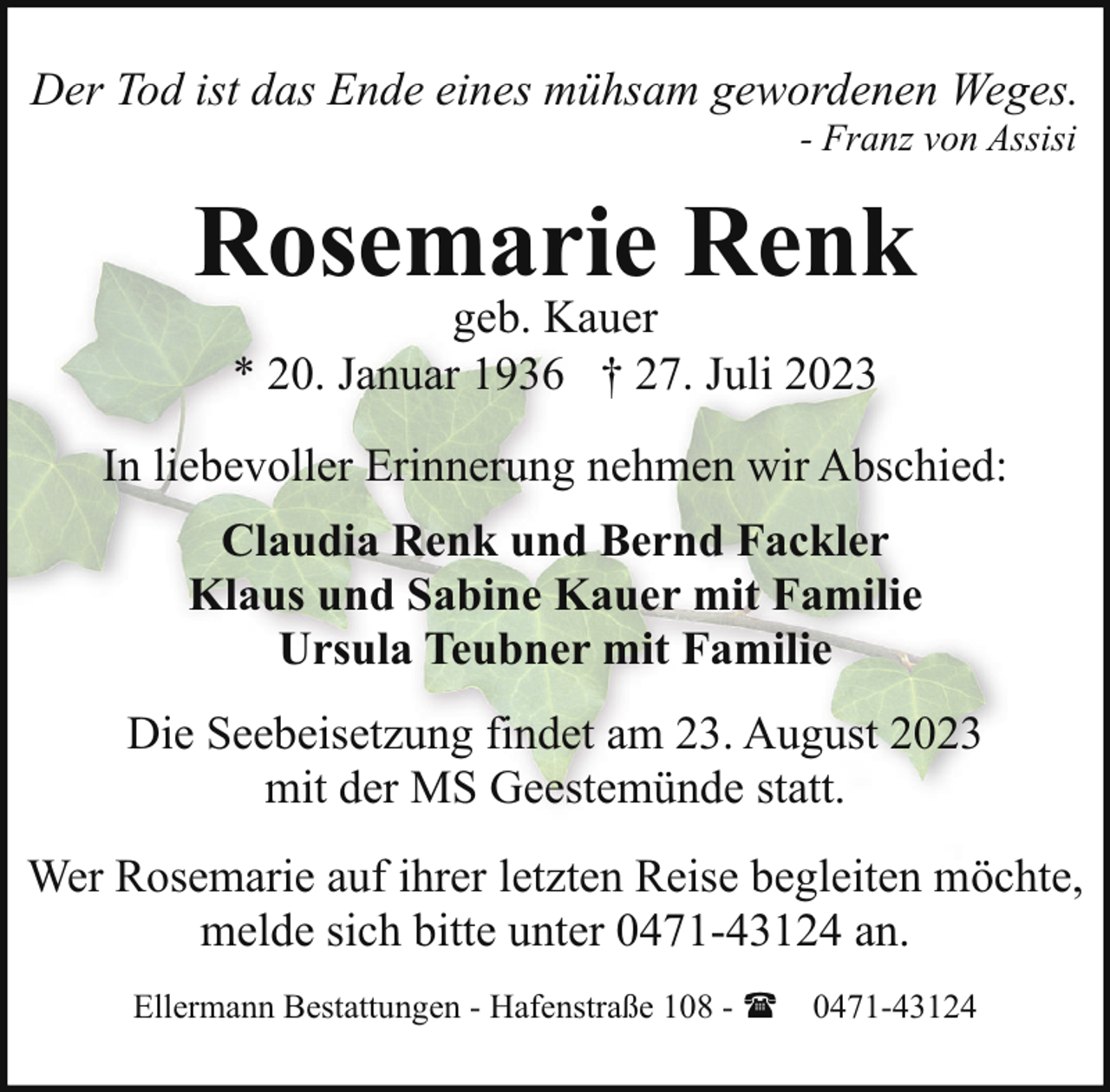 <p>Der Tod ist das Ende eines mühsam gewordenen Weges.<br />- Franz von Assisi</p><p>Rosemarie Renk<br />geb. Kauer<br />* 20. Januar 1936 † 27. Juli 2023</p><p>In liebevoller Erinnerung nehmen wir Abschied:<br />Claudia Renk und Bernd Fackler<br />Klaus und Sabine Kauer mit Familie<br />Ursula Teubner mit Familie<br />Die Seebeisetzung findet am 23. August 2023<br />mit der MS Geestemünde statt.<br />Wer Rosemarie auf ihrer letzten Reise begleiten möchte,<br />melde sich bitte unter 0471-43124 an.<br />Ellermann Bestattungen - Hafenstraße 108 - ( 0471-43124</p>