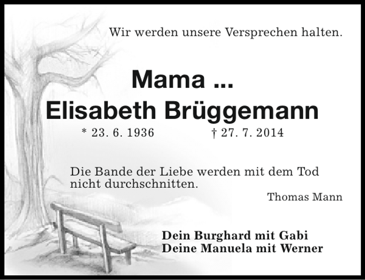<p>Wir werden unsere Versprechen halten.</p><p>Mama ...<br />Elisabeth Brüggemann<br />* 23. 6. 1936</p><p>† 27. 7. 2014</p><p>Die Bande der Liebe werden mit dem Tod<br />nicht durchschnitten.</p><p>Thomas Mann</p><p>Dein Burghard mit Gabi<br />Deine Manuela mit Werner</p>