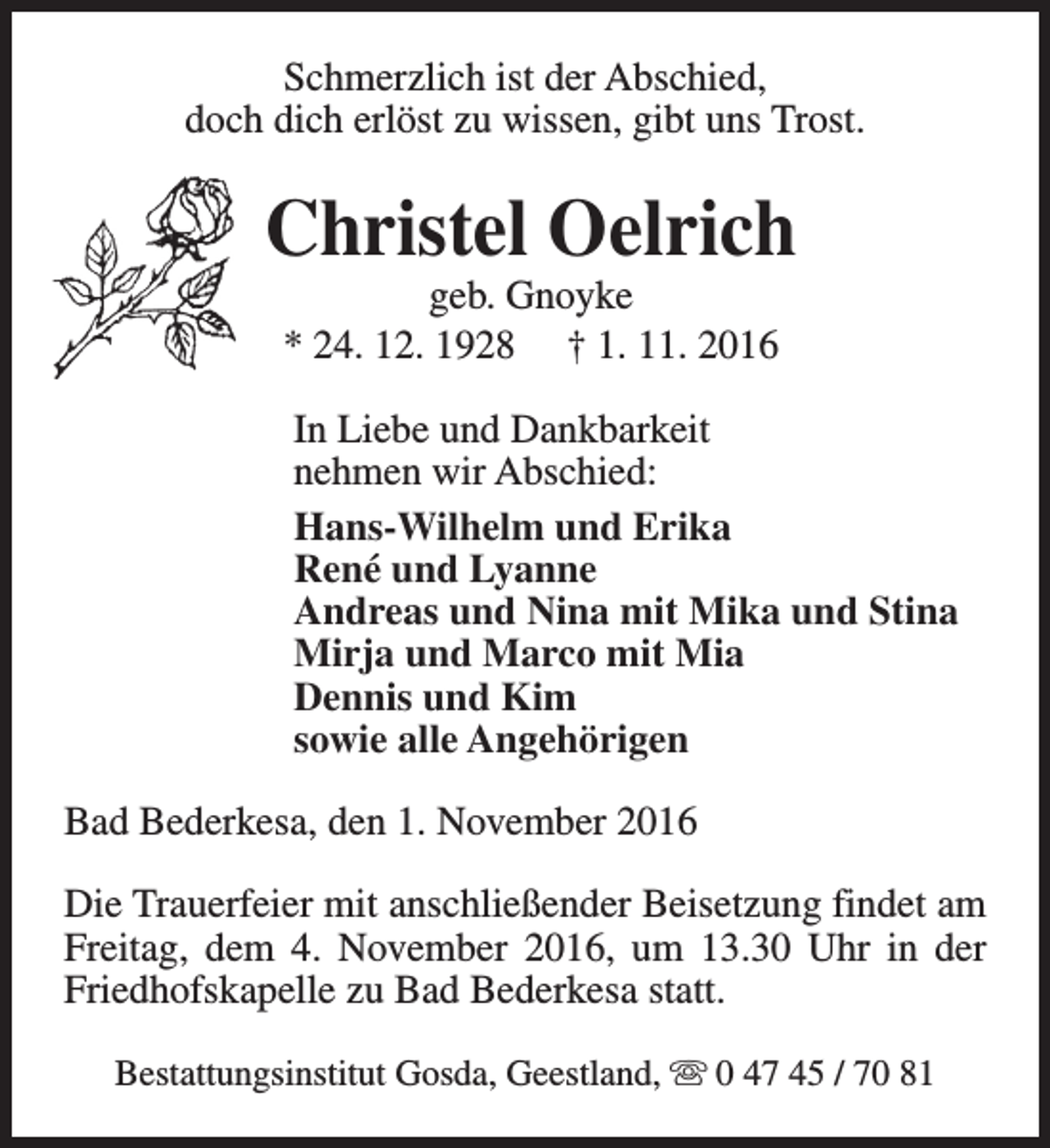 <p>Schmerzlich ist der Abschied,<br />doch dich erlöst zu wissen, gibt uns Trost.</p><p>Christel Oelrich<br />geb. Gnoyke<br />* 24. 12. 1928 † 1. 11. 2016</p><p>In Liebe und Dankbarkeit<br />nehmen wir Abschied:<br />Hans-Wilhelm und Erika<br />René und Lyanne<br />Andreas und Nina mit Mika und Stina<br />Mirja und Marco mit Mia<br />Dennis und Kim<br />sowie alle Angehörigen<br />Bad Bederkesa, den 1. November 2016<br />Die Trauerfeier mit anschließender Beisetzung findet am<br />Freitag, dem 4. November 2016, um 13.30 Uhr in der<br />Friedhofskapelle zu Bad Bederkesa statt.<br />Bestattungsinstitut Gosda, Geestland, s 0 47 45 / 70 81</p>
