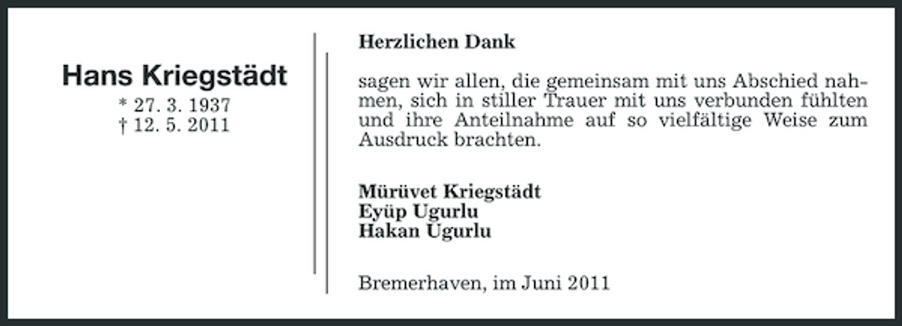 <p>Herzlichen Dank</p>
<p>Hans Kriegstädt<br />* 27. 3. 1937 † 12. 5. 2011</p>
<p>sagen wir allen, die gemeinsam mit uns Abschied nahmen, sich in stiller Trauer mit uns verbunden fühlten und ihre Anteilnahme auf so vielfältige Weise zum Ausdruck brachten. Mürüvet Kriegstädt Eyüp Ugurlu Hakan Ugurlu Bremerhaven, im Juni 2011</p>