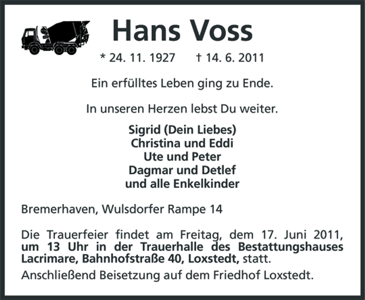 <p>Hans Voss<br />* 24. 11. 1927 † 14. 6. 2011 Ein erfülltes Leben ging zu Ende. In unseren Herzen lebst Du weiter. Sigrid (Dein Liebes) Christina und Eddi Ute und Peter Dagmar und Detlef und alle Enkelkinder Bremerhaven, Wulsdorfer Rampe 14 Die Trauerfeier findet am Freitag, dem 17. Juni 2011, um 13 Uhr in der Trauerhalle des Bestattungshauses Lacrimare, Bahnhofstraße 40, Loxstedt, statt. Anschließend Beisetzung auf dem Friedhof Loxstedt.</p>