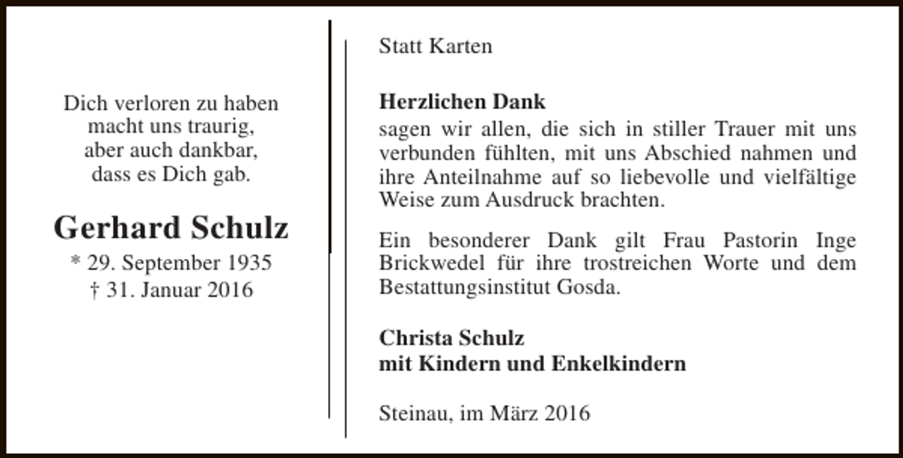 <p>Statt Karten<br />Dich verloren zu haben<br />macht uns traurig,<br />aber auch dankbar,<br />dass es Dich gab.</p><p>Gerhard Schulz<br />* 29. September 1935<br />† 31. Januar 2016</p><p>Herzlichen Dank<br />sagen wir allen, die sich in stiller Trauer mit uns<br />verbunden fühlten, mit uns Abschied nahmen und<br />ihre Anteilnahme auf so liebevolle und vielfältige<br />Weise zum Ausdruck brachten.<br />Ein besonderer Dank gilt Frau Pastorin Inge<br />Brickwedel für ihre trostreichen Worte und dem<br />Bestattungsinstitut Gosda.<br />Christa Schulz<br />mit Kindern und Enkelkindern<br />Steinau, im März 2016</p>