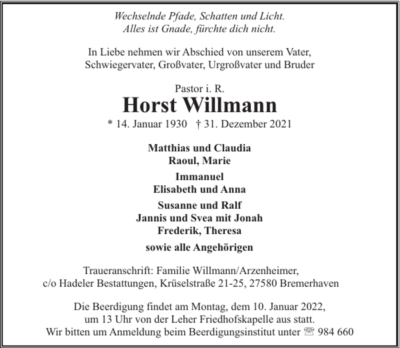 <p>Wechselnde Pfade, Schatten und Licht.<br />Alles ist Gnade, fürchte dich nicht.<br />In Liebe nehmen wir Abschied von unserem Vater,<br />Schwiegervater, Großvater, Urgroßvater und Bruder</p><p>Pastor i. R.</p><p>Horst Willmann</p><p>* 14. Januar 1930 † 31. Dezember 2021<br />Matthias und Claudia<br />Raoul, Marie<br />Immanuel<br />Elisabeth und Anna<br />Susanne und Ralf<br />Jannis und Svea mit Jonah<br />Frederik, Theresa<br />sowie alle Angehörigen<br />Traueranschrift: Familie Willmann/Arzenheimer,<br />c/o Hadeler Bestattungen, Krüselstraße 21-25, 27580 Bremerhaven<br />Die Beerdigung findet am Montag, dem 10. Januar 2022,<br />um 13 Uhr von der Leher Friedhofskapelle aus statt.<br />Wir bitten um Anmeldung beim Beerdigungsinstitut unter ' 984 660</p>