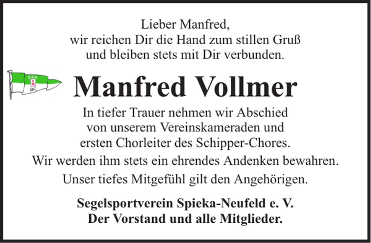 <p>Lieber Manfred,<br />wir reichen Dir die Hand zum stillen Gruß<br />und bleiben stets mit Dir verbunden.</p><p>Manfred Vollmer</p><p>In tiefer Trauer nehmen wir Abschied<br />von unserem Vereinskameraden und<br />ersten Chorleiter des Schipper-Chores.<br />Wir werden ihm stets ein ehrendes Andenken bewahren.<br />Unser tiefes Mitgefühl gilt den Angehörigen.<br />Segelsportverein Spieka-Neufeld e. V.<br />Der Vorstand und alle Mitglieder.</p>