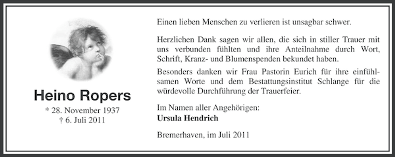 <p>Einen lieben Menschen zu verlieren ist unsagbar schwer.<br />Herzlichen Dank sagen wir allen, die sich in stiller Trauer mit<br />uns verbunden fühlten und ihre Anteilnahme durch Wort,<br />Schrift, Kranz- und Blumenspenden bekundet haben.</p><p>Heino Ropers<br />* 28. November 1937<br />† 6. Juli 2011</p><p>Besonders danken wir Frau Pastorin Eurich für ihre einfühlsamen Worte und dem Bestattungsinstitut Schlange für die<br />würdevolle Durchführung der Trauerfeier.<br />Im Namen aller Angehörigen:<br />Ursula Hendrich<br />Bremerhaven, im Juli 2011</p>