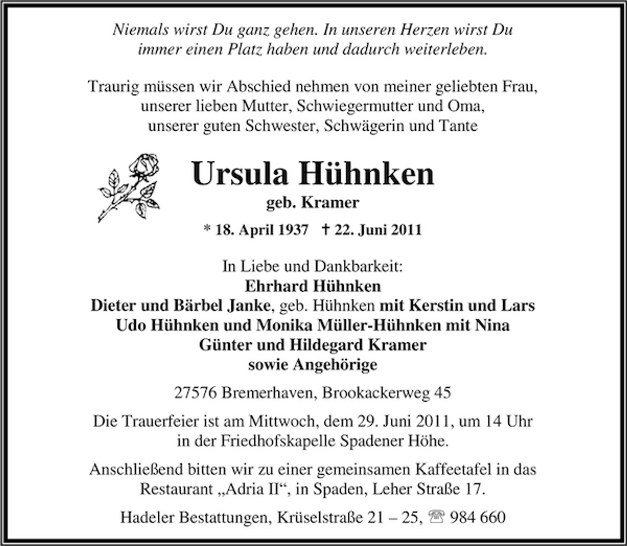 <p>Niemals wirst Du ganz gehen. In unseren Herzen wirst Du immer einen Platz haben und dadurch weiterleben. Traurig müssen wir Abschied nehmen von meiner geliebten Frau, unserer lieben Mutter, Schwiegermutter und Oma, unserer guten Schwester, Schwägerin und Tante</p><p>Ursula Hühnken<br />geb. Kramer<br />* 18. April 1937 B 22. Juni 2011</p><p>In Liebe und Dankbarkeit: Ehrhard Hühnken Dieter und Bärbel Janke, geb. Hühnken mit Kerstin und Lars Udo Hühnken und Monika Müller-Hühnken mit Nina Günter und Hildegard Kramer sowie Angehörige 27576 Bremerhaven, Brookackerweg 45 Die Trauerfeier ist am Mittwoch, dem 29. Juni 2011, um 14 Uhr in der Friedhofskapelle Spadener Höhe. Anschließend bitten wir zu einer gemeinsamen Kaffeetafel in das Restaurant „Adria II“, in Spaden, Leher Straße 17. Hadeler Bestattungen, Krüselstraße 21 – 25, 984 660</p>