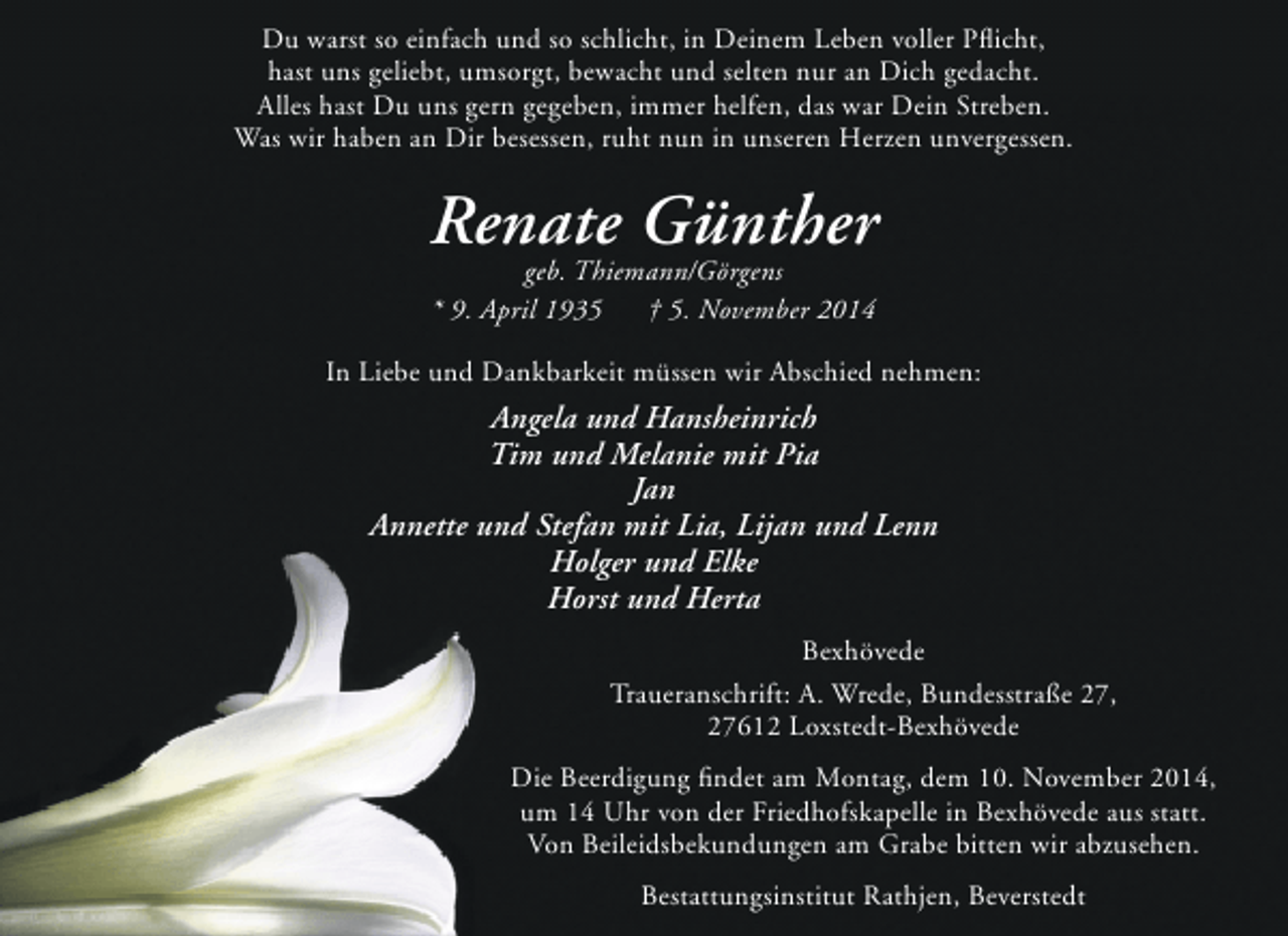 <p>Du warst so einfach und so schlicht, in Deinem Leben voller Pflicht,<br />hast uns geliebt, umsorgt, bewacht und selten nur an Dich gedacht.<br />Alles hast Du uns gern gegeben, immer helfen, das war Dein Streben.<br />Was wir haben an Dir besessen, ruht nun in unseren Herzen unvergessen.</p><p>Renate Günther<br />geb. Thiemann/Görgens<br />* 9. April 1935<br />† 5. November 2014</p><p>In Liebe und Dankbarkeit müssen wir Abschied nehmen:</p><p>Angela und Hansheinrich<br />Tim und Melanie mit Pia<br />Jan<br />Annette und Stefan mit Lia, Lijan und Lenn<br />Holger und Elke<br />Horst und Herta<br />Bexhövede<br />Traueranschrift: A. Wrede, Bundesstraße 27,<br />27612 Loxstedt-Bexhövede<br />Die Beerdigung findet am Montag, dem 10. November 2014,<br />um 14 Uhr von der Friedhofskapelle in Bexhövede aus statt.<br />Von Beileidsbekundungen am Grabe bitten wir abzusehen.<br />Bestattungsinstitut Rathjen, Beverstedt</p>
