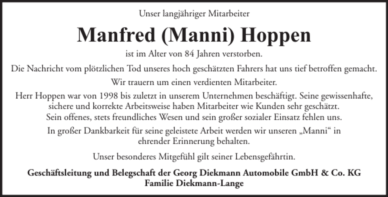 <p>Unser langjähriger Mitarbeiter</p><p>Manfred (Manni) Hoppen<br />ist im Alter von 84 Jahren verstorben.</p><p>Die Nachricht vom plötzlichen Tod unseres hoch geschätzten Fahrers hat uns tief betroffen gemacht.<br />Wir trauern um einen verdienten Mitarbeiter.<br />Herr Hoppen war von 1998 bis zuletzt in unserem Unternehmen beschäftigt. Seine gewissenhafte,<br />sichere und korrekte Arbeitsweise haben Mitarbeiter wie Kunden sehr geschätzt.<br />Sein offenes, stets freundliches Wesen und sein großer sozialer Einsatz fehlen uns.<br />In großer Dankbarkeit für seine geleistete Arbeit werden wir unseren „Manni“ in<br />ehrender Erinnerung behalten.<br />Unser besonderes Mitgefühl gilt seiner Lebensgefährtin.<br />Geschäftsleitung und Belegschaft der Georg Diekmann Automobile GmbH &amp; Co. KG<br />Familie Diekmann-Lange</p>