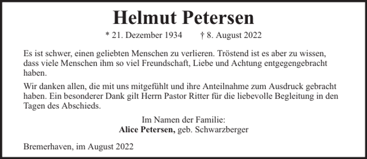 <p>Helmut Petersen</p><p>* 21. Dezember 1934</p><p>† 8. August 2022</p><p>Es ist schwer, einen geliebten Menschen zu verlieren. Tröstend ist es aber zu wissen,<br />dass viele Menschen ihm so viel Freundschaft, Liebe und Achtung entgegengebracht<br />haben.<br />Wir danken allen, die mit uns mitgefühlt und ihre Anteilnahme zum Ausdruck gebracht<br />haben. Ein besonderer Dank gilt Herrn Pastor Ritter für die liebevolle Begleitung in den<br />Tagen des Abschieds.<br />Im Namen der Familie:<br />Alice Petersen, geb. Schwarzberger<br />Bremerhaven, im August 2022</p>