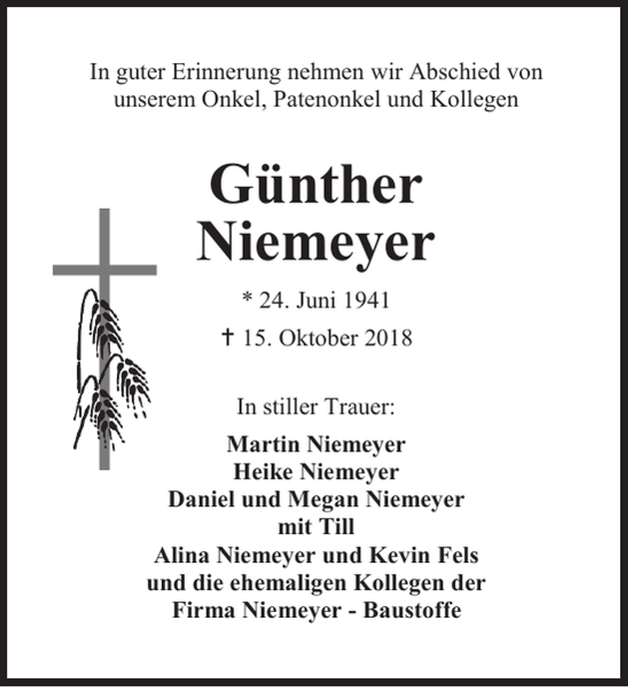 <p>In guter Erinnerung nehmen wir Abschied von<br />unserem Onkel, Patenonkel und Kollegen</p><p>Günther<br />Niemeyer<br />* 24. Juni 1941<br /> 15. Oktober 2018<br />In stiller Trauer:<br />Martin Niemeyer<br />Heike Niemeyer<br />Daniel und Megan Niemeyer<br />mit Till<br />Alina Niemeyer und Kevin Fels<br />und die ehemaligen Kollegen der<br />Firma Niemeyer - Baustoffe</p>