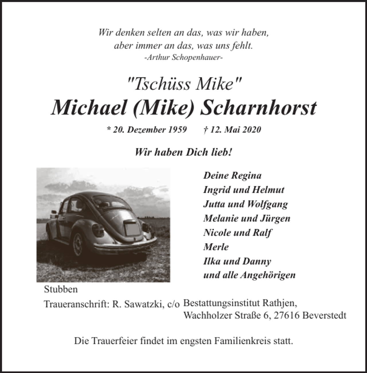 <p>Wir denken selten an das, was wir haben,<br />aber immer an das, was uns fehlt.<br />-Arthur Schopenhauer-</p><p>"Tschüss Mike"</p><p>Michael (Mike) Scharnhorst<br />* 20. Dezember 1959</p><p>† 12. Mai 2020</p><p>Wir haben Dich lieb!<br />Deine Regina<br />Ingrid und Helmut<br />Jutta und Wolfgang<br />Melanie und Jürgen<br />Nicole und Ralf<br />Merle<br />Ilka und Danny<br />und alle Angehörigen<br />Stubben<br />Traueranschrift: R. Sawatzki, c/o Bestattungsinstitut Rathjen,<br />Wachholzer Straße 6, 27616 Beverstedt<br />Die Trauerfeier findet im engsten Familienkreis statt.</p>
