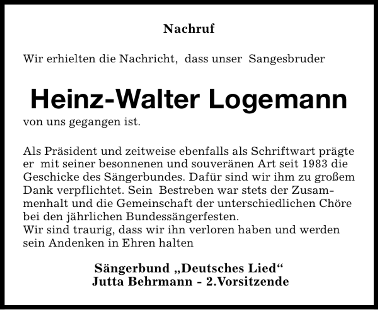 <p>Nachruf<br />Wir erhielten die Nachricht, dass unser Sangesbruder</p>
<p>Heinz-Walter Logemann</p>
<p>von uns gegangen ist.</p>
<p>Als Präsident und zeitweise ebenfalls als Schriftwart prägte<br />er mit seiner besonnenen und souveränen Art seit 1983 die<br />Geschicke des Sängerbundes. Dafür sind wir ihm zu großem<br />Dank verpflichtet. Sein Bestreben war stets der Zusammenhalt und die Gemeinschaft der unterschiedlichen Chöre<br />bei den jährlichen Bundessängerfesten.<br />Wir sind traurig, dass wir ihn verloren haben und werden<br />sein Andenken in Ehren halten</p>
<p>Sängerbund „Deutsches Lied“<br />Jutta Behrmann - 2.Vorsitzende</p>