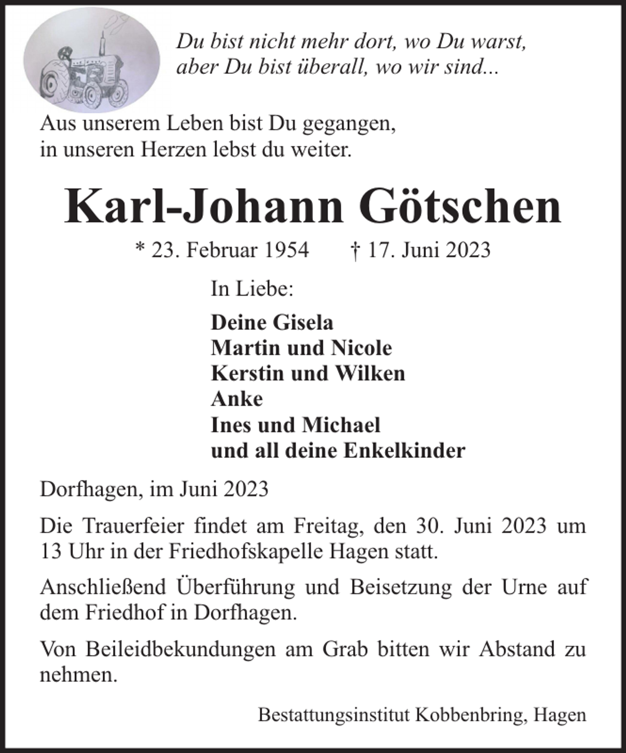 <p>Du bist nicht mehr dort, wo Du warst,<br />aber Du bist überall, wo wir sind...<br />Aus unserem Leben bist Du gegangen,<br />in unseren Herzen lebst du weiter.</p><p>Karl-Johann Götschen<br />* 23. Februar 1954</p><p>† 17. Juni 2023</p><p>In Liebe:<br />Deine Gisela<br />Martin und Nicole<br />Kerstin und Wilken<br />Anke<br />Ines und Michael<br />und all deine Enkelkinder<br />Dorfhagen, im Juni 2023<br />Die Trauerfeier findet am Freitag, den 30. Juni 2023 um<br />13 Uhr in der Friedhofskapelle Hagen statt.<br />Anschließend Überführung und Beisetzung der Urne auf<br />dem Friedhof in Dorfhagen.<br />Von Beileidbekundungen am Grab bitten wir Abstand zu<br />nehmen.<br />Bestattungsinstitut Kobbenbring, Hagen</p>