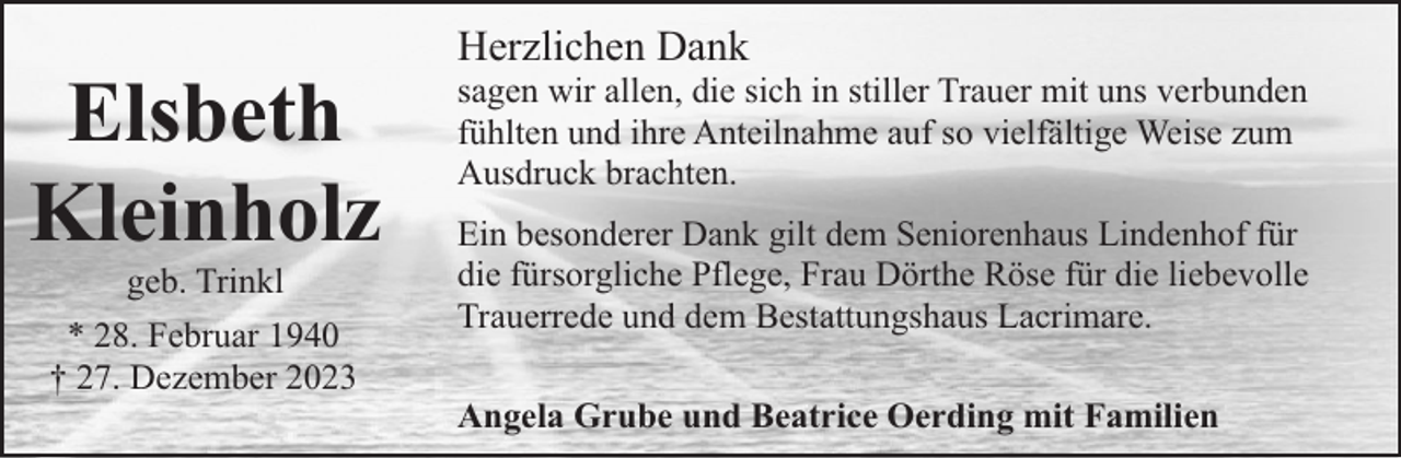 <p>Elsbeth<br />Kleinholz<br />geb. Trinkl</p><p>* 28. Februar 1940<br />† 27. Dezember 2023</p><p>Herzlichen Dank</p><p>sagen wir allen, die sich in stiller Trauer mit uns verbunden<br />fühlten und ihre Anteilnahme auf so vielfältige Weise zum<br />Ausdruck brachten.<br />Ein besonderer Dank gilt dem Seniorenhaus Lindenhof für<br />die fürsorgliche Pflege, Frau Dörthe Röse für die liebevolle<br />Trauerrede und dem Bestattungshaus Lacrimare.<br />Angela Grube und Beatrice Oerding mit Familien</p>