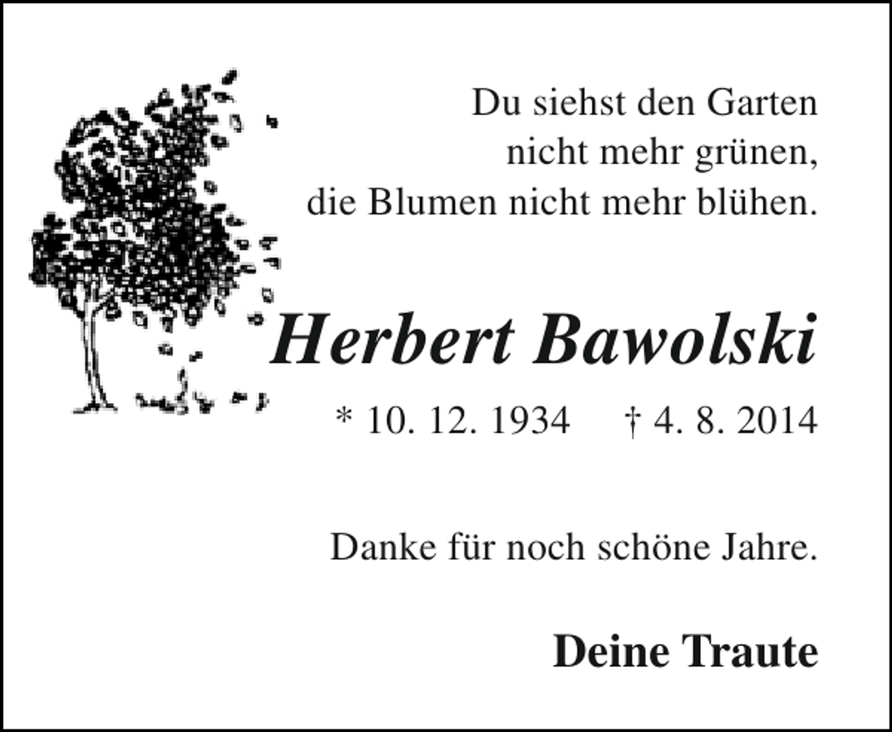 <p>Du siehst den Garten<br />nicht mehr grünen,<br />die Blumen nicht mehr blühen.</p><p>Herbert Bawolski<br />* 10. 12. 1934</p><p>† 4. 8. 2014</p><p>Danke für noch schöne Jahre.</p><p>Deine Traute</p>