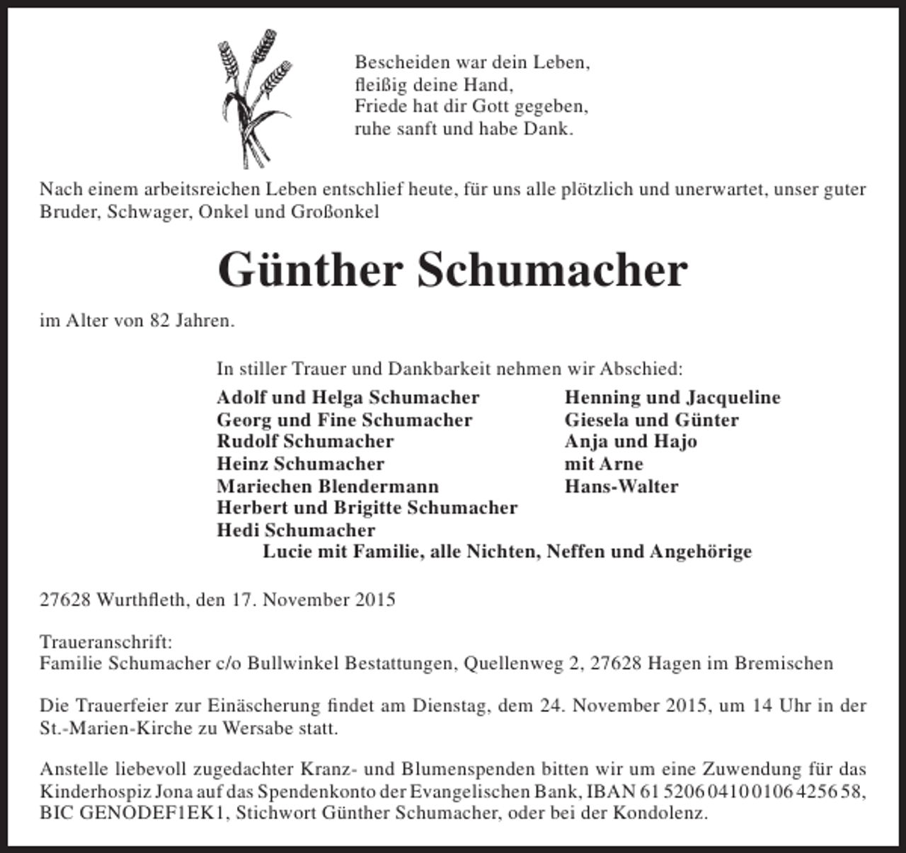 <p>Bescheiden war dein Leben,<br />fleißig deine Hand,<br />Friede hat dir Gott gegeben,<br />ruhe sanft und habe Dank.<br />Nach einem arbeitsreichen Leben entschlief heute, für uns alle plötzlich und unerwartet, unser guter<br />Bruder, Schwager, Onkel und Großonkel</p><p>Günther Schumacher<br />im Alter von 82 Jahren.<br />In stiller Trauer und Dankbarkeit nehmen wir Abschied:<br />Adolf und Helga Schumacher<br />Henning und Jacqueline<br />Georg und Fine Schumacher<br />Giesela und Günter<br />Rudolf Schumacher<br />Anja und Hajo<br />Heinz Schumacher<br />mit Arne<br />Mariechen Blendermann<br />Hans-Walter<br />Herbert und Brigitte Schumacher<br />Hedi Schumacher<br />Lucie mit Familie, alle Nichten, Neffen und Angehörige<br />27628 Wurthfleth, den 17. November 2015<br />Traueranschrift:<br />Familie Schumacher c/o Bullwinkel Bestattungen, Quellenweg 2, 27628 Hagen im Bremischen<br />Die Trauerfeier zur Einäscherung findet am Dienstag, dem 24. November 2015, um 14 Uhr in der<br />St.-Marien-Kirche zu Wersabe statt.<br />Anstelle liebevoll zugedachter Kranz- und Blumenspenden bitten wir um eine Zuwendung für das<br />Kinderhospiz Jona auf das Spendenkonto der Evangelischen Bank, IBAN 61 5206 041106 4256 58,<br />BIC GENODEF1EK1, Stichwort Günther Schumacher, oder bei der Kondolenz.</p>