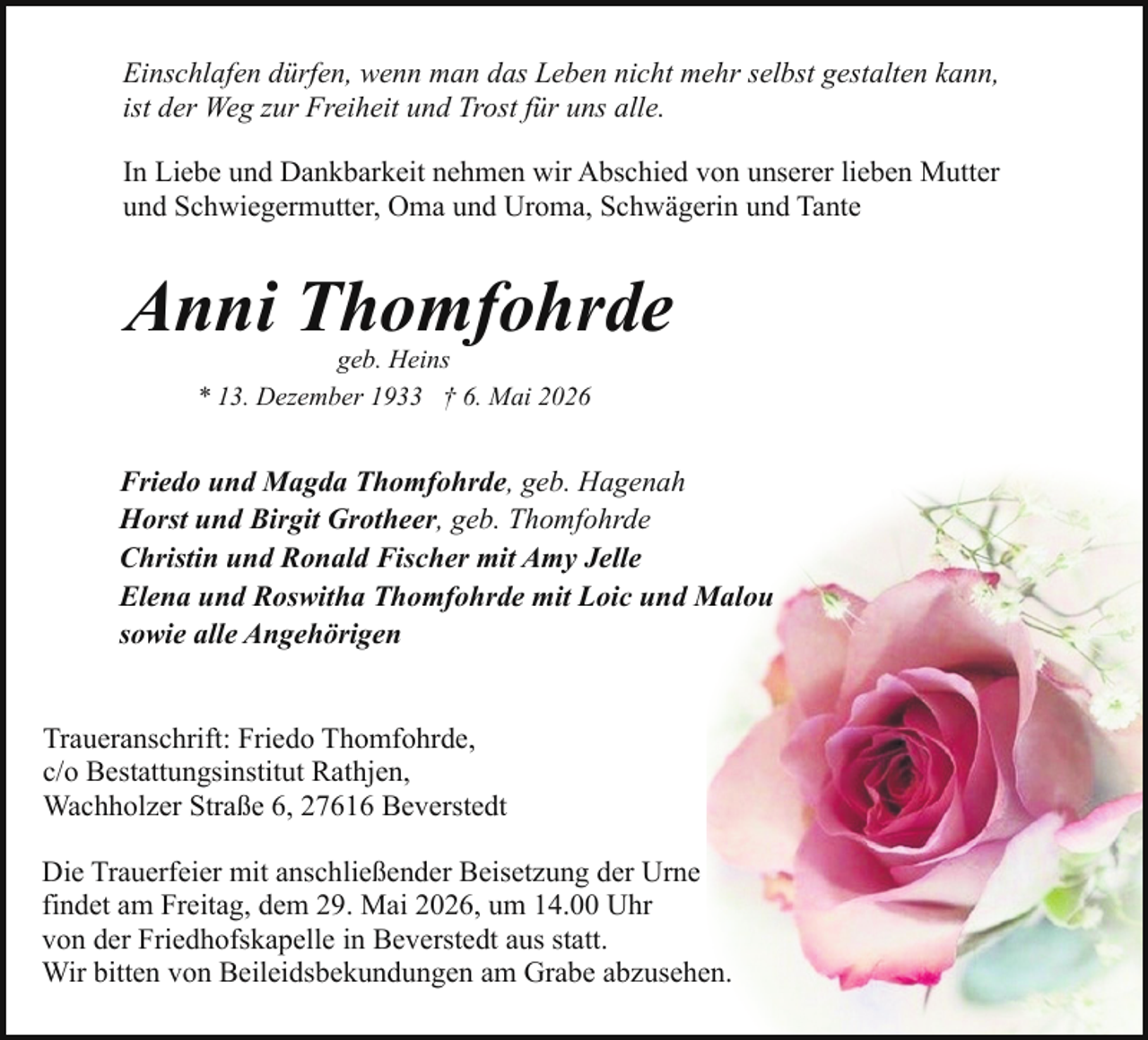 <p>Einschlafen dürfen, wenn man das Leben nicht mehr selbst gestalten kann,<br />ist der Weg zur Freiheit und Trost für uns alle.<br />In Liebe und Dankbarkeit nehmen wir Abschied von unserer lieben Mutter<br />und Schwiegermutter, Oma und Uroma, Schwägerin und Tante</p><p>Anni Thomfohrde<br />geb. Heins<br />* 13. Dezember 1933 † 6. Mai 2026</p><p>Friedo und Magda Thomfohrde, geb. Hagenah<br />Horst und Birgit Grotheer, geb. Thomfohrde<br />Christin und Ronald Fischer mit Amy Jelle<br />Elena und Roswitha Thomfohrde mit Loic und Malou<br />sowie alle Angehörigen<br />Traueranschrift: Friedo Thomfohrde,<br />c/o Bestattungsinstitut Rathjen,<br />Wachholzer Straße 6, 27616 Beverstedt<br />Die Trauerfeier mit anschließender Beisetzung der Urne<br />findet am Freitag, dem 29. Mai 2026, um 14.00 Uhr<br />von der Friedhofskapelle in Beverstedt aus statt.<br />Wir bitten von Beileidsbekundungen am Grabe abzusehen.</p>