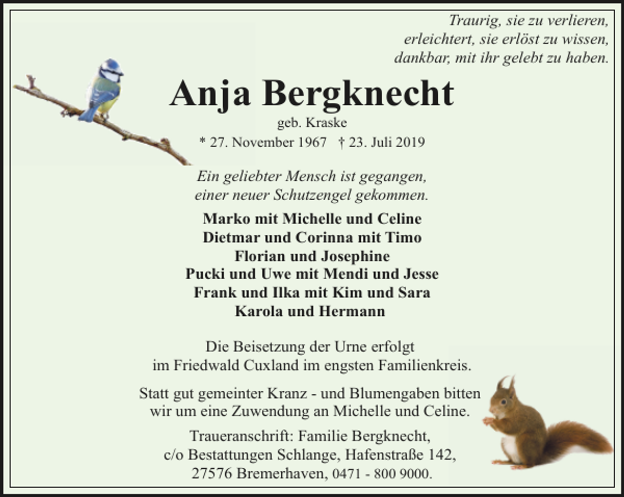 <p>Traurig, sie zu verlieren,<br />erleichtert, sie erlöst zu wissen,<br />dankbar, mit ihr gelebt zu haben.</p>
<p>Anja Bergknecht<br />geb. Kraske<br />* 27. November 1967 † 23. Juli 2019</p>
<p>Ein geliebter Mensch ist gegangen,<br />einer neuer Schutzengel gekommen.<br />Marko mit Michelle und Celine<br />Dietmar und Corinna mit Timo<br />Florian und Josephine<br />Pucki und Uwe mit Mendi und Jesse<br />Frank und Ilka mit Kim und Sara<br />Karola und Hermann<br />Die Beisetzung der Urne erfolgt<br />im Friedwald Cuxland im engsten Familienkreis.<br />Statt gut gemeinter Kranz - und Blumengaben bitten<br />wir um eine Zuwendung an Michelle und Celine.<br />Traueranschrift: Familie Bergknecht,<br />c/o Bestattungen Schlange, Hafenstraße 142,<br />27576 Bremerhaven, 0471 - 800 9000.</p>